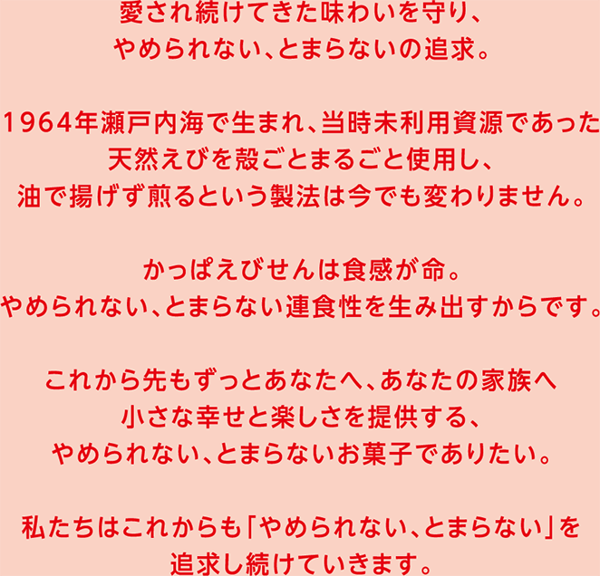 愛され続けてきた味わいを守り、やめられない、とまらないの追求。1964年瀬戸内海で生まれ、当時未利用資源であった天然えびを殻ごとまるごと使用し、油で揚げず煎るという製法は今でも変わりません。かっぱえびせんは食感が命。やめられない、とまらない連食性を生み出すからです。これから先もずっとあなたへ、あなたの家族へ小さな幸せと楽しさを提供する、やめられない、とまらないお菓子でありたい。私たちはこれからも「やめられないとまらない」を追求し続けていきます。