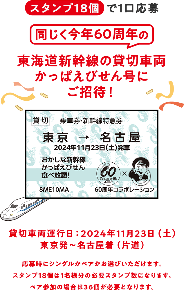 スタンプ18個で1口応募　同じく今年60周年の東海道新幹線の貸切車両かっぱえびせん号にご招待！ 貸切 乗車券・新幹線特急券　東京→名古屋　2024年11月ごろ発車予定　おかしな新幹線かっぱえびせん食べ放題！　貸切車両運行日：2024年11月23日（土）東京発〜名古屋着（片道）　応募時にシングルかペアかお選びいただけます。スタンプ18個は1名様分の必要スタンプ数になります。ペア参加の場合は36個が必要となります。