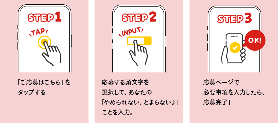 STEP1「ご応募はこちら」をクリックする　step2 応募する頭文字を選択して、あなたの「やめられない、とまらない」ことを入力。　STEP3　応募ページで必要事項を入力したら、応募完了！