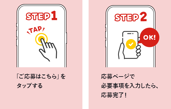 STEP1「ご応募はこちら」をクリックする　step2 応募ページで必要事項を入力したら、応募完了！