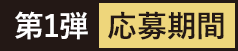 第1弾 応募期間