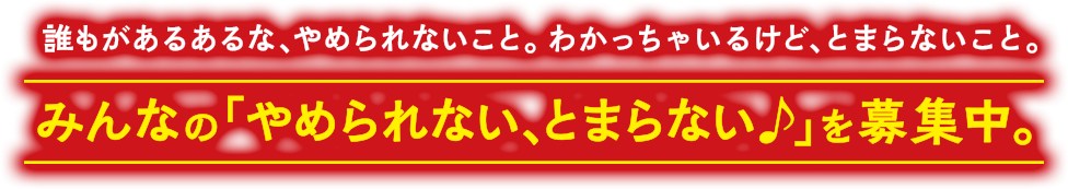 誰もがあるあるな、やめられないこと。わかっちゃいるけど、とまらないこと。みんなの「やめられない、とまらない♪」を募集中。