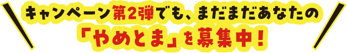 キャンペーン第2弾でも、まだまだあなたの「やめとま」を募集中！