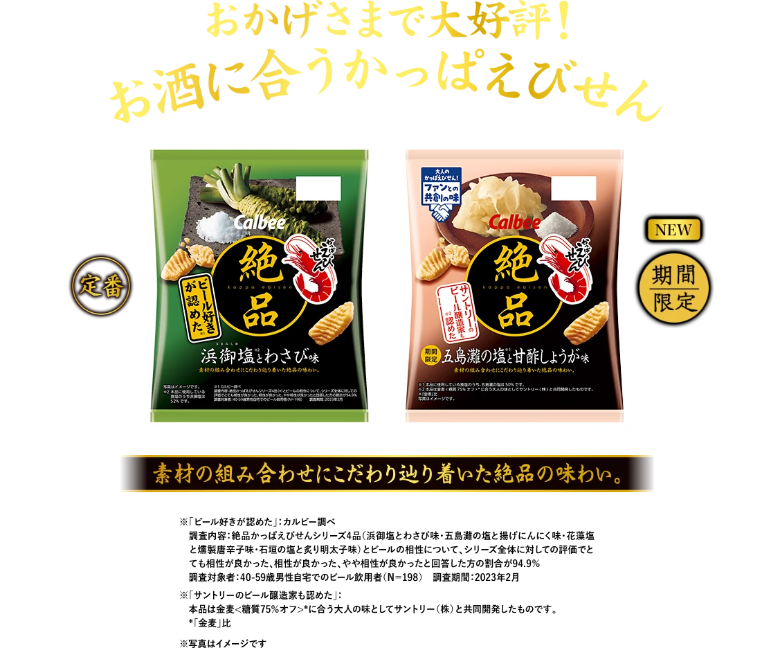 おかげさまで大好評！お酒に合うかっぱえびせん 素材の組み合わせにこだわり辿り着いた絶品の味わい。定番：浜御塩とわさび味 本品に使用している食塩のうち浜御塩は52%です。NEW 期間限定：五島灘の塩と揚げにんにく味 本品に使用している食塩のうち五島灘の塩は50％です。※写真はイメージです