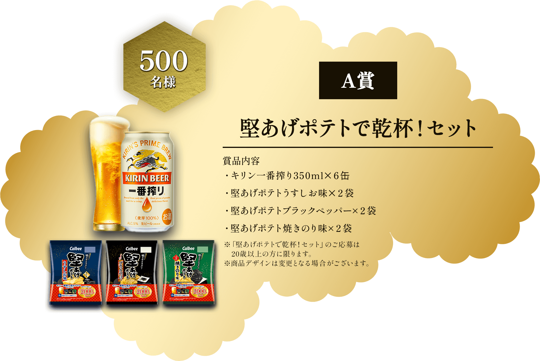 A賞 500名様 堅あげポテトで乾杯！セット 賞品内容 ・キリン一番搾り350ml×6缶 ・堅あげポテトうすしお味×2袋 ・堅あげポテトブラックペッパー×2袋 ・堅あげポテト焼きのり味×2袋 ※「堅あげポテトで乾杯！セット」のご応募は20歳以上の方に限ります。※商品デザインは変更となる場合がございます。