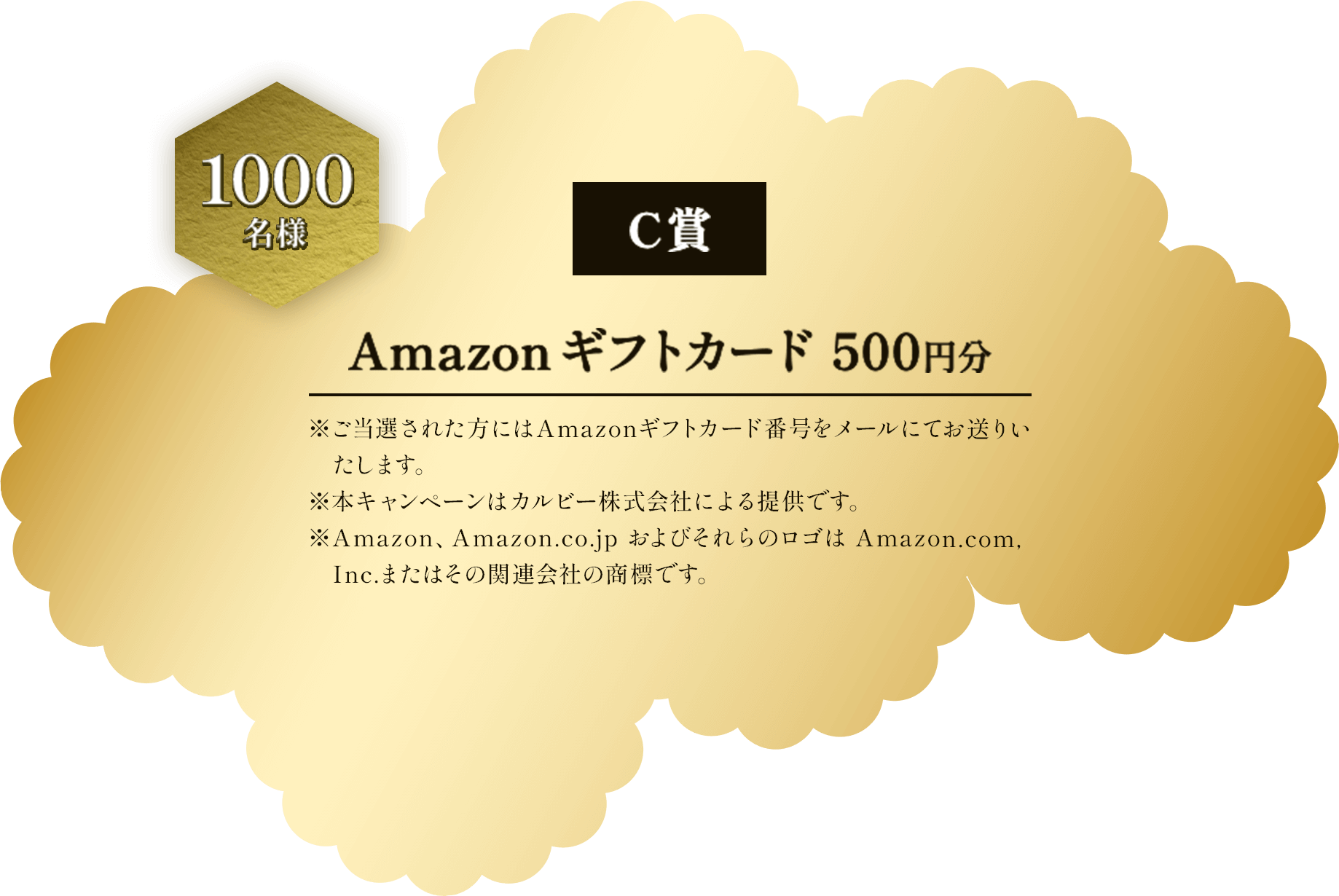 C賞 1000名様 Amazonギフトカード500円分 ※ご当選された方にはAmazonギフトカード番号をメールにてお送りいたします。 ※本キャンペーンはカルビー株式会社による提供です。 ※Amazon、Amazon.co.jp およびそれらのロゴは Amazon.com.Inc.またはその関連会社の商標です。
