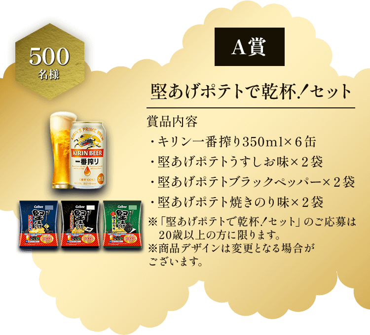 A賞 500名様 堅あげポテトで乾杯！セット 賞品内容 ・キリン一番搾り350ml×6缶 ・堅あげポテトうすしお味×2袋 ・堅あげポテトブラックペッパー×2袋 ・堅あげポテト焼きのり味×2袋 ※「堅あげポテトで乾杯！セット」のご応募は20歳以上の方に限ります。※商品デザインは変更となる場合がございます。