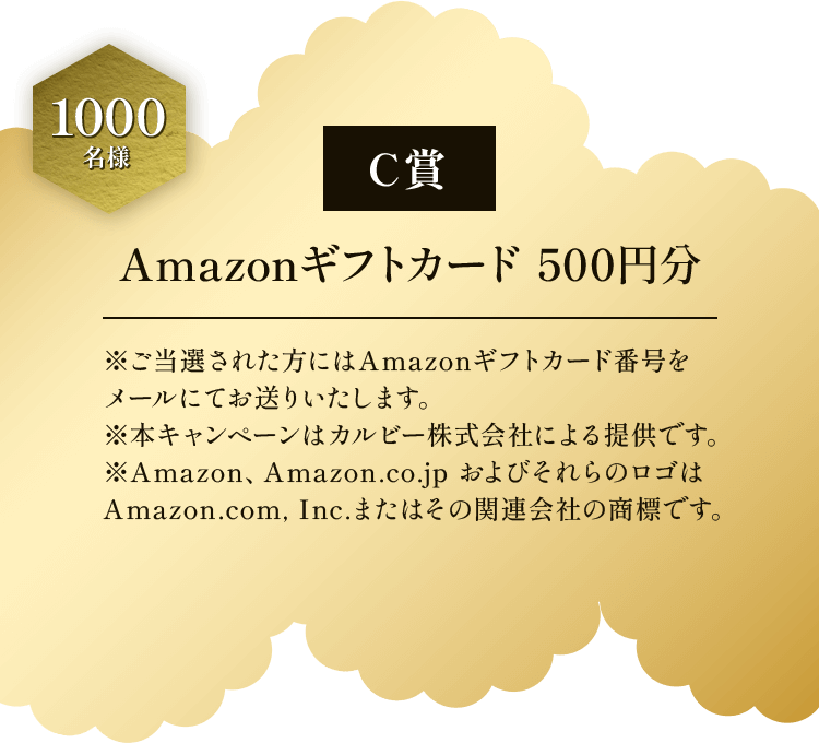 C賞 1000名様 Amazonギフトカード500円分 ※ご当選された方にはAmazonギフトカード番号をメールにてお送りいたします。 ※本キャンペーンはカルビー株式会社による提供です。 ※Amazon、Amazon.co.jp およびそれらのロゴは Amazon.com.Inc.またはその関連会社の商標です。