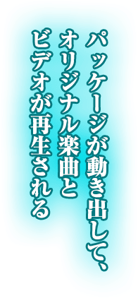 パッケージが動き出して、オリジナル楽曲とビデオが再生される