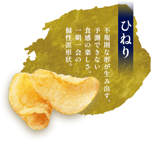 ひねり。不規則な形が生み出す、予測できない食感の楽しさ。一期一会の個性派形状。