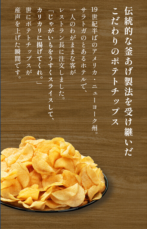 伝統的な釜あげ製法を受け継いだこだわりのポテトチップス。19世紀半ばのアメリカ・ニューヨーク州。サラトガのとあるホテルで、一人のわがままな客がレストラン長に注文しました。「じゃがいもをうすくスライスして、カリカリに揚げてくれ。」世にポテトチップスが産声を上げた瞬間です。