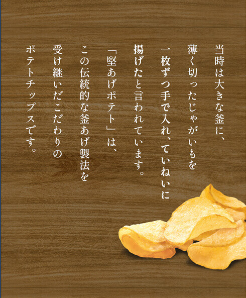 当時は大きな釜に、薄く切ったじゃがいもを一枚ずつ手で入れ、ていねいに揚げたと言われています。「堅あげポテト」は、この伝統的な釜あげ製法を受け継いだこだわりのポテトチップスです。