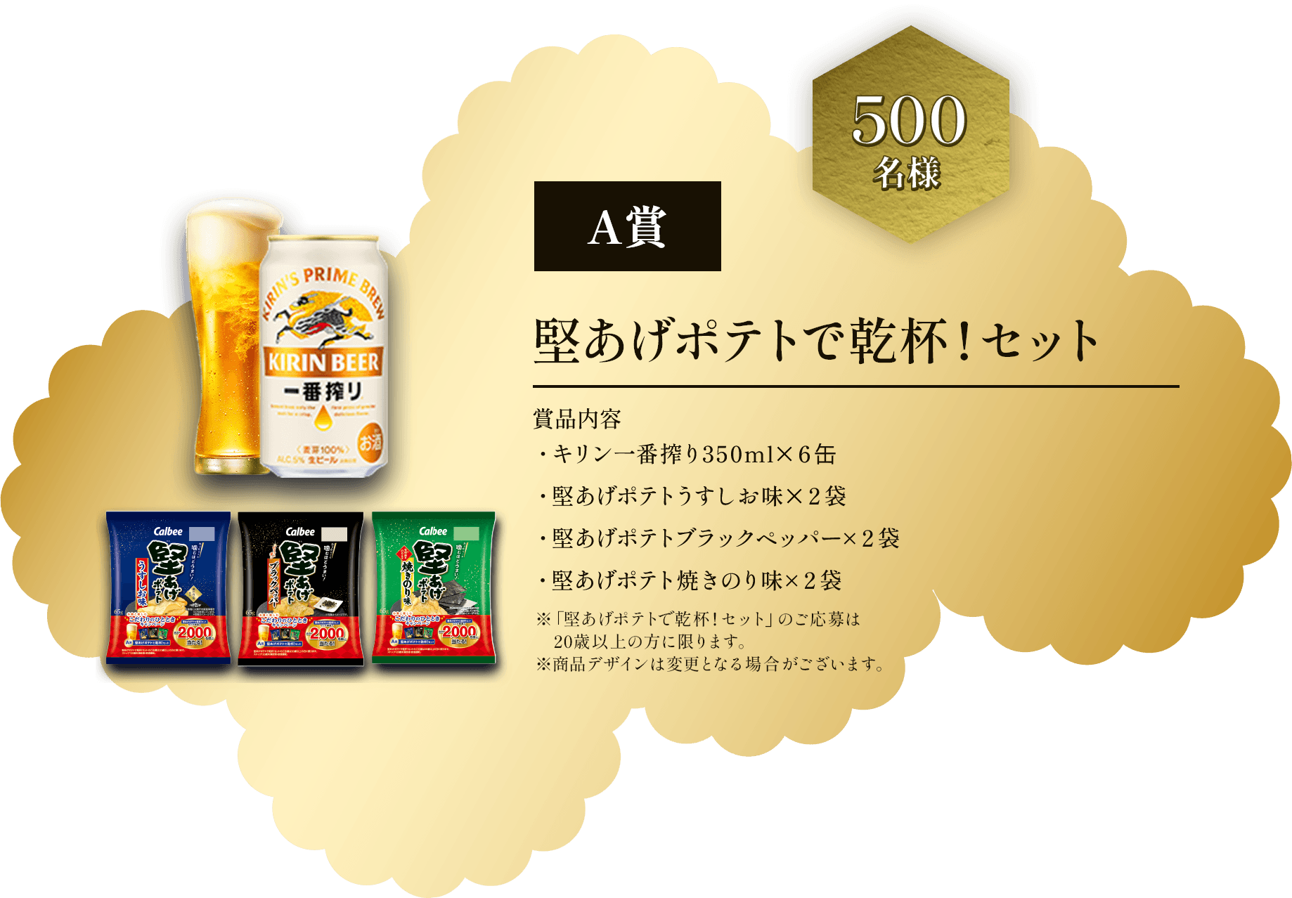 A賞 500名様 堅あげポテトで乾杯！セット 賞品内容 ・キリン一番搾り350ml×6缶 ・堅あげポテトうすしお味×2袋 ・堅あげポテトブラックペッパー×2袋 ・堅あげポテト焼きのり味×2袋 ※「堅あげポテトで乾杯！セット」のご応募は20歳以上の方に限ります。※商品デザインは変更となる場合がございます。