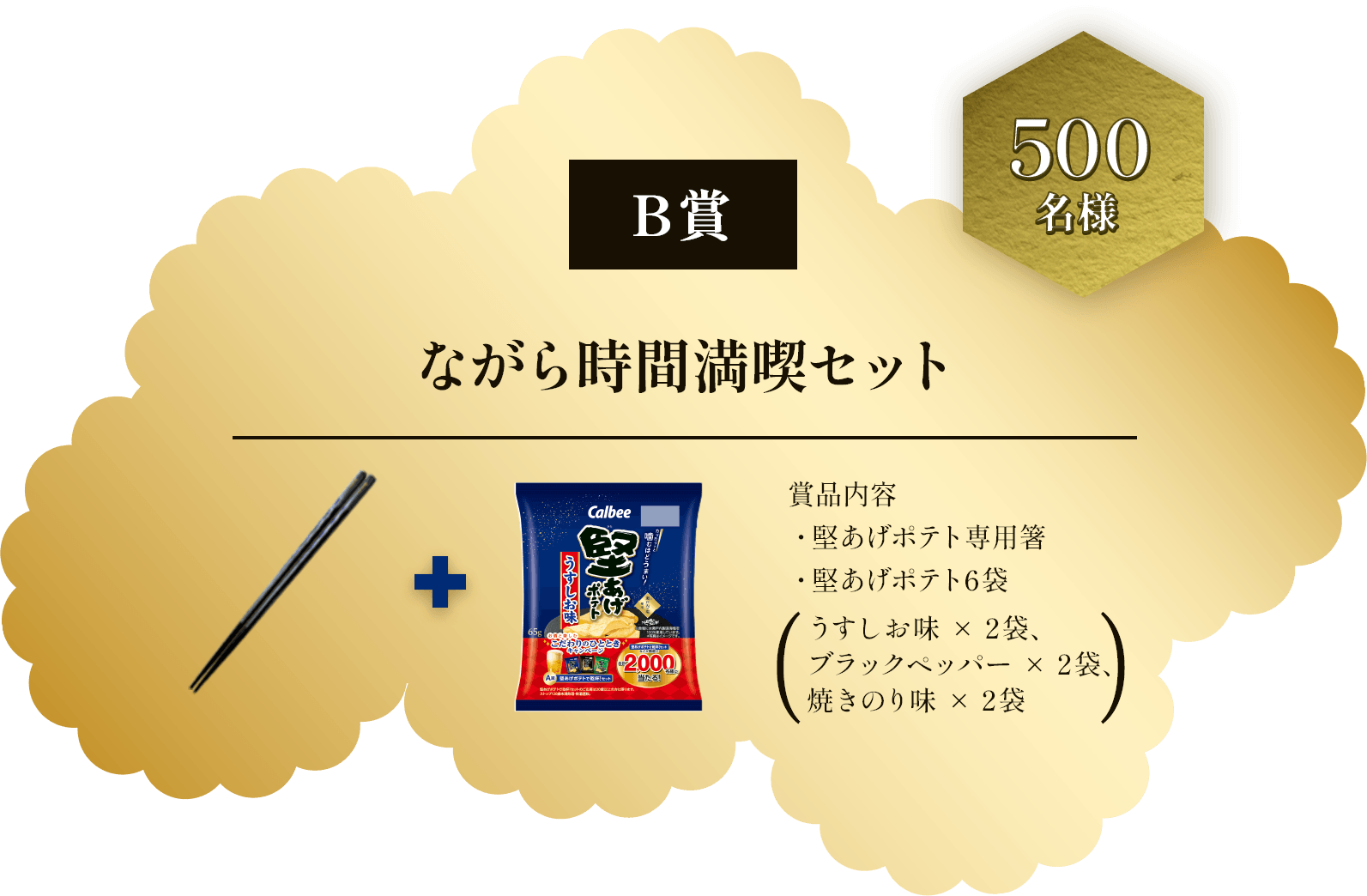 B賞 500名様 ながら時間満喫セット 賞品内容 ・堅あげポテト専用箸・堅あげポテト6袋(うすしお味×2袋、ブラックペッパー×2袋、焼きのり味×2袋)