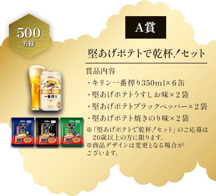 A賞 500名様 堅あげポテトで乾杯！セット 賞品内容 ・キリン一番搾り350ml×6缶 ・堅あげポテトうすしお味×2袋 ・堅あげポテトブラックペッパー×2袋 ・堅あげポテト焼きのり味×2袋 ※「堅あげポテトで乾杯！セット」のご応募は20歳以上の方に限ります。※商品デザインは変更となる場合がございます。