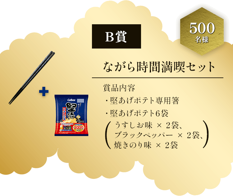 B賞 500名様 ながら時間満喫セット 賞品内容 ・堅あげポテト専用箸・堅あげポテト6袋(うすしお味×2袋、ブラックペッパー×2袋、焼きのり味×2袋)