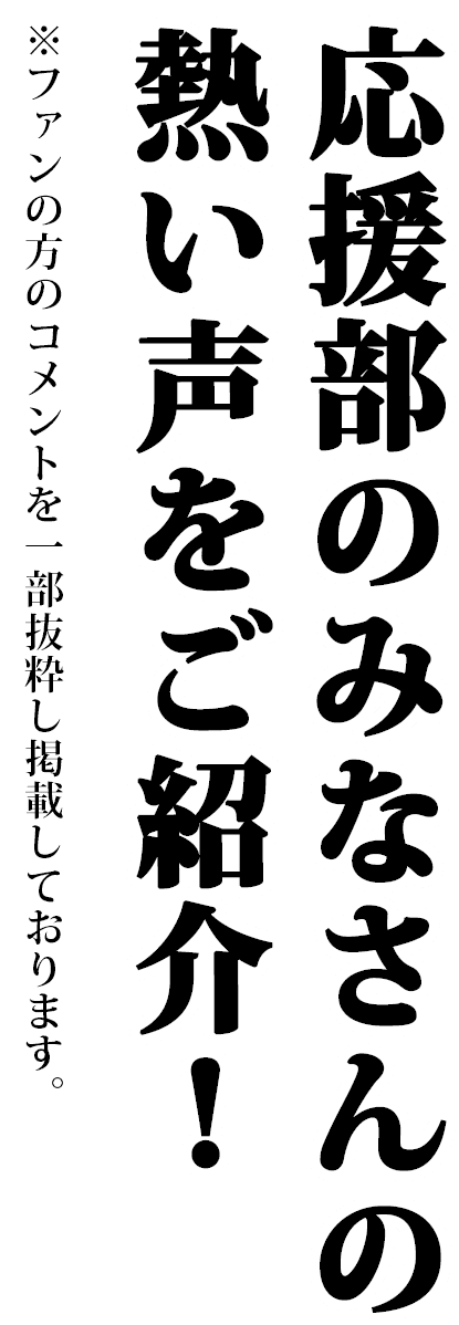 応援部のみなさんの熱い声をご紹介！※ファンの方のコメントを一部抜粋し掲載しております。