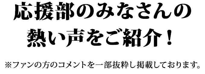 応援部のみなさんの熱い声をご紹介！※ファンの方のコメントを一部抜粋し掲載しております。