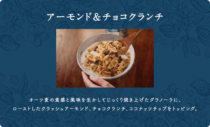 アーモンド＆チョコクランチ オーツ麦の食感と風味を生かしてじっくり焼き上げたグラノーラに、ローストしたクラッシュアーモンド、チョコクランチ、ココナッツチップをトッピング。