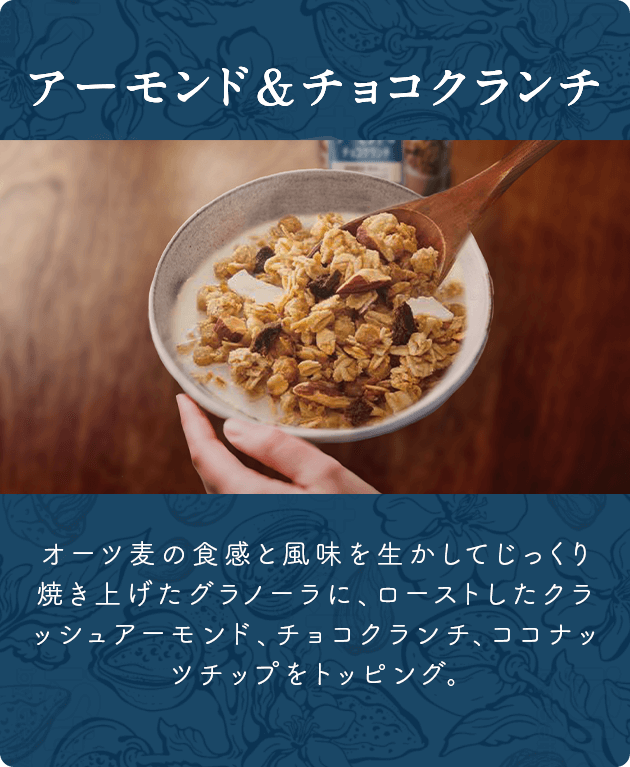 アーモンド＆チョコクランチ オーツ麦の食感と風味を生かしてじっくり焼き上げたグラノーラに、ローストしたクラッシュアーモンド、チョコクランチ、ココナッツチップをトッピング。