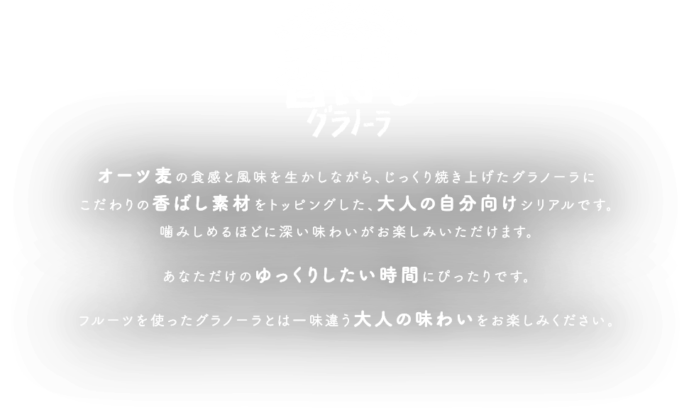 素材感じる大人の味わい 香ばしグラノーラ オーツ麦の食感と風味を生かしながら、じっくり焼き上げたグラノーラにこだわりの香ばし素材をトッピングした、大人の自分向けシリアルです。
						噛みしめるほどに深い味わいがお楽しみいただけます。 あなただけのゆっくりしたい時間にぴったりです。 フルーツを使ったグラノーラとは一味違う大人の味わいをお楽しみいただけます。