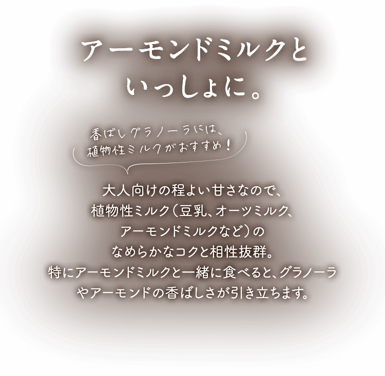 アーモンドミルクといっしょに。 香ばしグラノーラには、植物性ミルクがおすすめ！ 大人向けの程よい甘さなので、植物性ミルク（豆乳、オーツミルク、アーモンドミルクなど）のなめらかなコクと相性抜群。特にアーモンドミルクと一緒に食べると、グラノーラやアーモンドの香ばしさが引き立ちます。