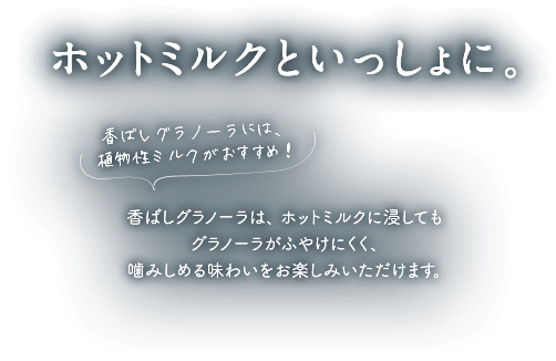 ホットミルクといっしょに。香ばしグラノーラには、植物性ミルクがおすすめ！香ばしグラノーラはパフが少ないため、ホットミルクに浸してもグラノーラがふやけにくく、噛みしめる味わいをお楽しみいただけます。