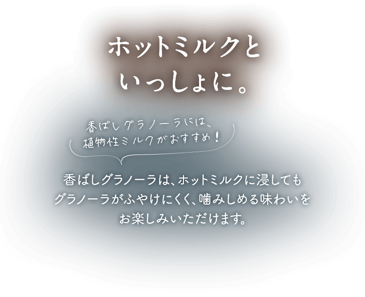 ホットミルクといっしょに。香ばしグラノーラには、植物性ミルクがおすすめ！香ばしグラノーラはパフが少ないため、ホットミルクに浸してもグラノーラがふやけにくく、噛みしめる味わいをお楽しみいただけます。