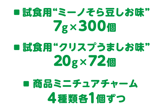 試食用“ミーノそら豆しお味”7g×300個、試食用“クリスプうましお味”20g×72個、商品ミニチュアチャーム4種類各1個ずつ