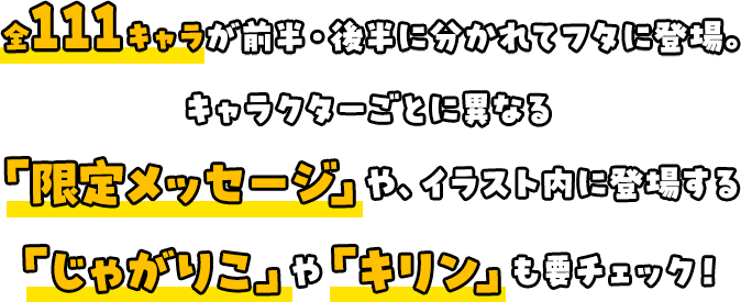 全111キャラが前半・後半に分かれてフタに登場。「限定メッセージ」や、イラスト内に登場する「じゃがりこ」や「キリン」も要チェック！