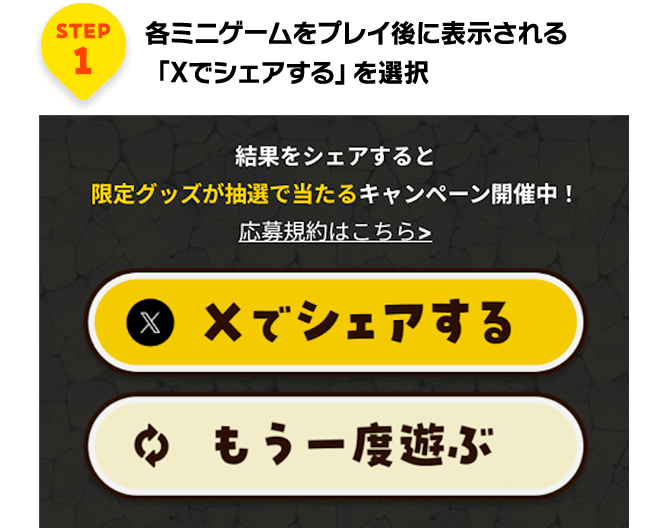 STEP1 各ミニゲームをプレイ後に表示される「Xでシェアする」を選択 結果をシェアすると限定グッズが抽選で当たるキャンペーン開催中！応募規約はこちら Xでシェアする もう一度遊ぶ