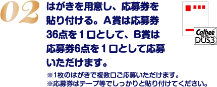 はがきを用意し、応募券を貼り付ける。A賞は応募券36点を1口として、B賞は応募券6点を1口として応募いただけます。※1枚のはがきで複数口ご応募いただけます。※応募券はテープ等でしっかりと貼り付けてください。