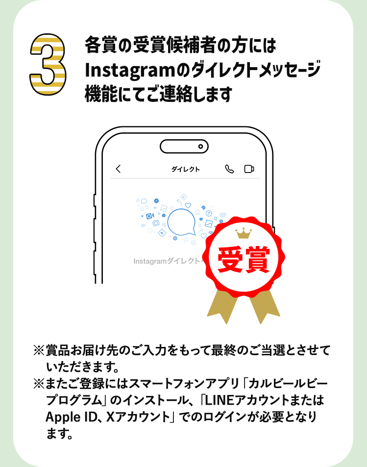 3 各工場賞の受賞候補者の方にはInstagramのダイレクトメッセージ機能にてご連絡します　※賞品お届け先のご入力をもって最終のご当選とさせていただきます。※またご登録にはスマートフォンアプリ「カルビールビープログラム」のインストール、「LINEアカウントまたは　Apple ID、Xアカウント」でのログインが必要となります。