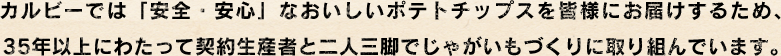カルビーでは「安全・安心」なおいしいポテトチップスを皆様にお届けするため、35年以上にわたって契約生産者と二人三脚でじゃがいもづくりに取り組んでいます。