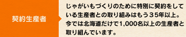 契約生産者：じゃがいもづくりのために特別に契約をしている生産者との取り組みはもう35年以上。 今では北海道だけで1,000名以上の生産者と取り組んでいます。 