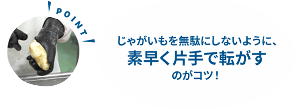 じゃがいもを無駄にしないように、素早く片手で転がすのがコツ！
