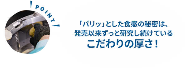 「パリッ」とした食感の秘密は、発売以来ずっと研究し続けているこだわりの厚さ！