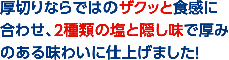 厚切りならではのザクッと食感に合わせ、２種類の塩と隠し味で厚みのある味わいに仕上げました！