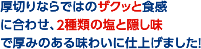厚切りならではのザクッと食感に合わせ、２種類の塩と隠し味で厚みのある味わいに仕上げました！