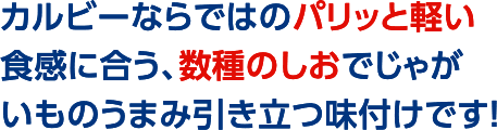 カルビーならではのパリッと軽い食感に合う、数種のしおでじゃがいものうまみ引き立つ味付けです！