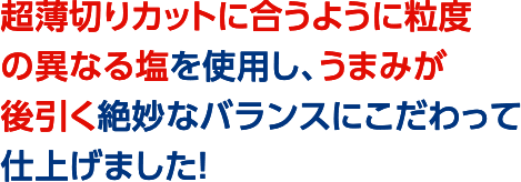 超薄切りカットに合うように粒度の異なる塩を使用し、うまみが後引く絶妙なバランスにこだわって仕上げました！