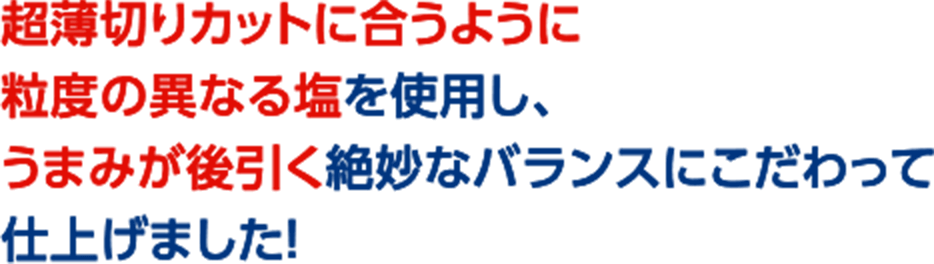 超薄切りカットに合うように粒度の異なる塩を使用し、うまみが後引く絶妙なバランスにこだわって仕上げました！