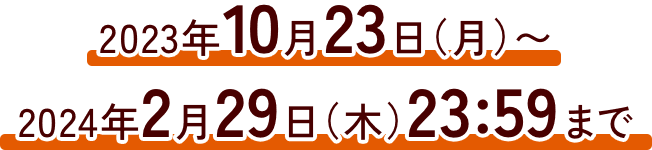 2023年10月23日(月)〜2024年2月29日(木)23:59まで