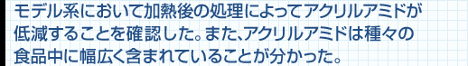 モデル系において加熱後の処理によってアクリルアミドが低減することを確認した。また、アクリルアミドは種々の食品中に幅広く含まれていることが分かった。