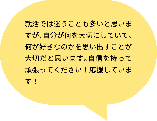就活では迷うことも多いと思いますが、自分が何を大切にしていて、何が好きなのかを思い出すことが大切だと思います。自信を持って頑張ってください！応援しています！