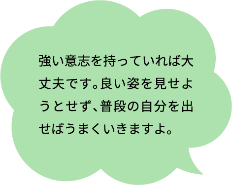 強い意志を持っていれば大丈夫です。良い姿を見せようとせず、普段の自分を出せばうまくいきますよ。