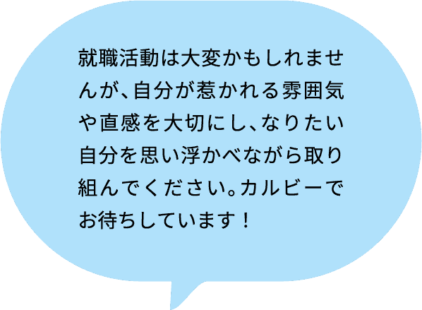 就職活動は大変かもしれませんが、自分が惹かれる雰囲気や直感を大切にし、なりたい自分を思い浮かべながら取り組んでください。カルビーでお待ちしています！