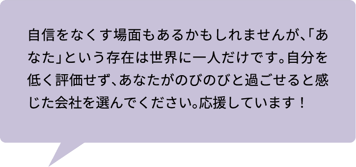 自信をなくす場面もあるかもしれませんが、「あなた」という存在は世界に一人だけです。自分を低く評価せず、あなたがのびのびと過ごせると感じた会社を選んでください。応援しています！