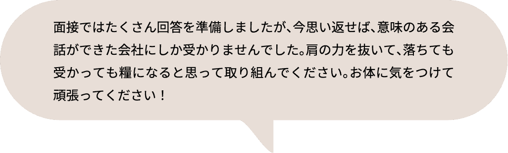 面接ではたくさん回答を準備しましたが、今思い返せば、意味のある会話ができた会社にしか受かりませんでした。肩の力を抜いて、落ちても受かっても糧になると思って取り組んでください。お体に気をつけて頑張ってください！