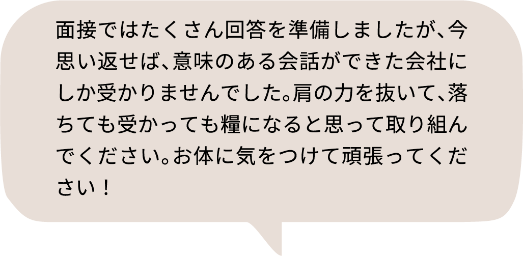 面接ではたくさん回答を準備しましたが、今思い返せば、意味のある会話ができた会社にしか受かりませんでした。肩の力を抜いて、落ちても受かっても糧になると思って取り組んでください。お体に気をつけて頑張ってください！